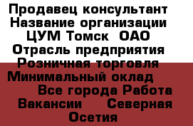 Продавец-консультант › Название организации ­ ЦУМ Томск, ОАО › Отрасль предприятия ­ Розничная торговля › Минимальный оклад ­ 20 000 - Все города Работа » Вакансии   . Северная Осетия